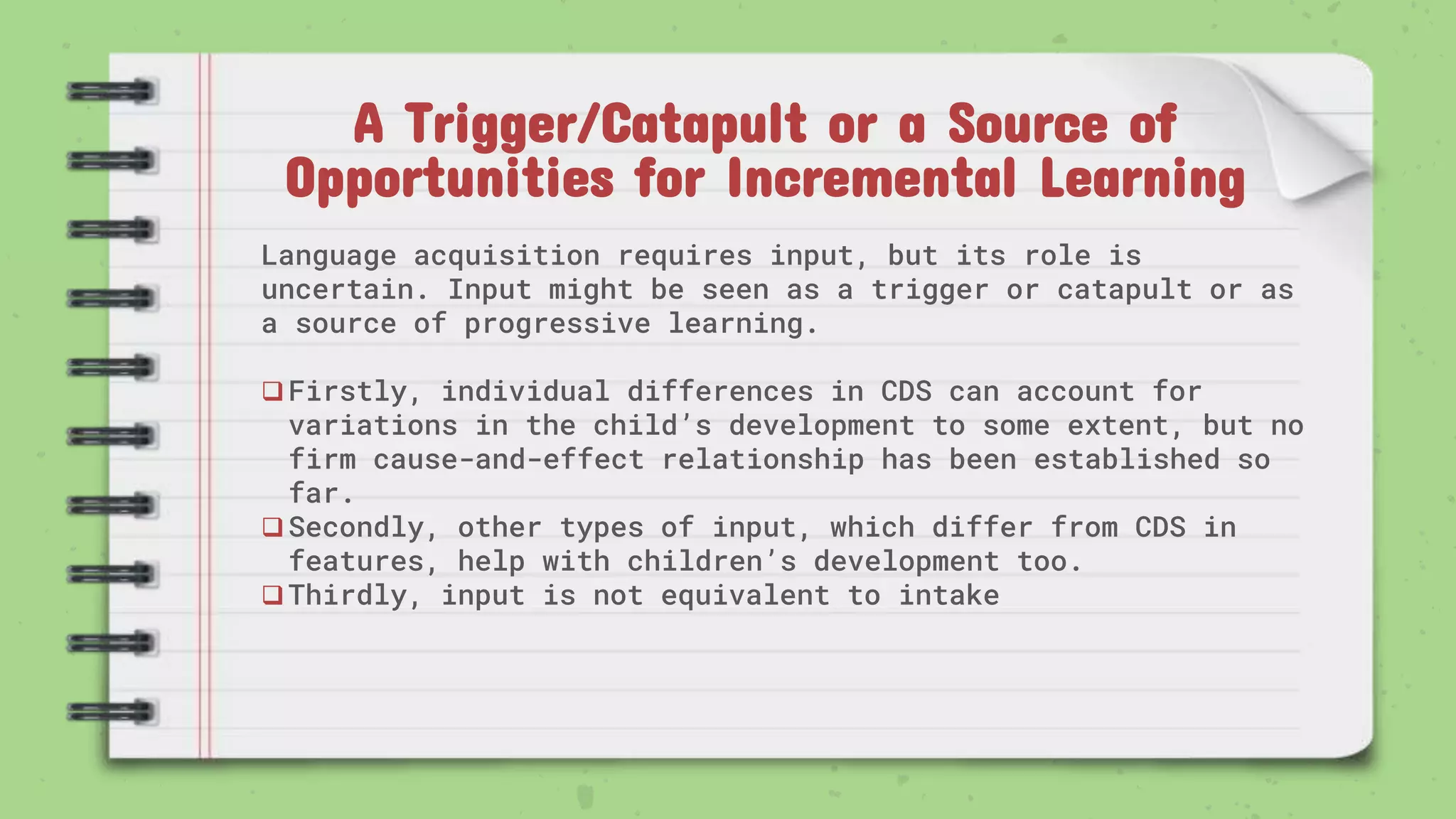 A Trigger/Catapult or a Source of
Opportunities for Incremental Learning
Language acquisition requires input, but its role is
uncertain. Input might be seen as a trigger or catapult or as
a source of progressive learning.
Firstly, individual differences in CDS can account for
variations in the child’s development to some extent, but no
firm cause-and-effect relationship has been established so
far.
Secondly, other types of input, which differ from CDS in
features, help with children’s development too.
Thirdly, input is not equivalent to intake
 