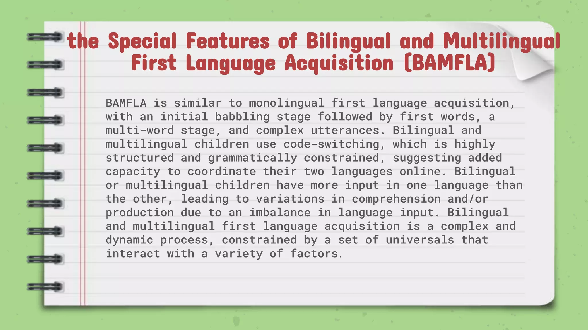 the Special Features of Bilingual and Multilingual
First Language Acquisition (BAMFLA)
BAMFLA is similar to monolingual first language acquisition,
with an initial babbling stage followed by first words, a
multi-word stage, and complex utterances. Bilingual and
multilingual children use code-switching, which is highly
structured and grammatically constrained, suggesting added
capacity to coordinate their two languages online. Bilingual
or multilingual children have more input in one language than
the other, leading to variations in comprehension and/or
production due to an imbalance in language input. Bilingual
and multilingual first language acquisition is a complex and
dynamic process, constrained by a set of universals that
interact with a variety of factors.
 
