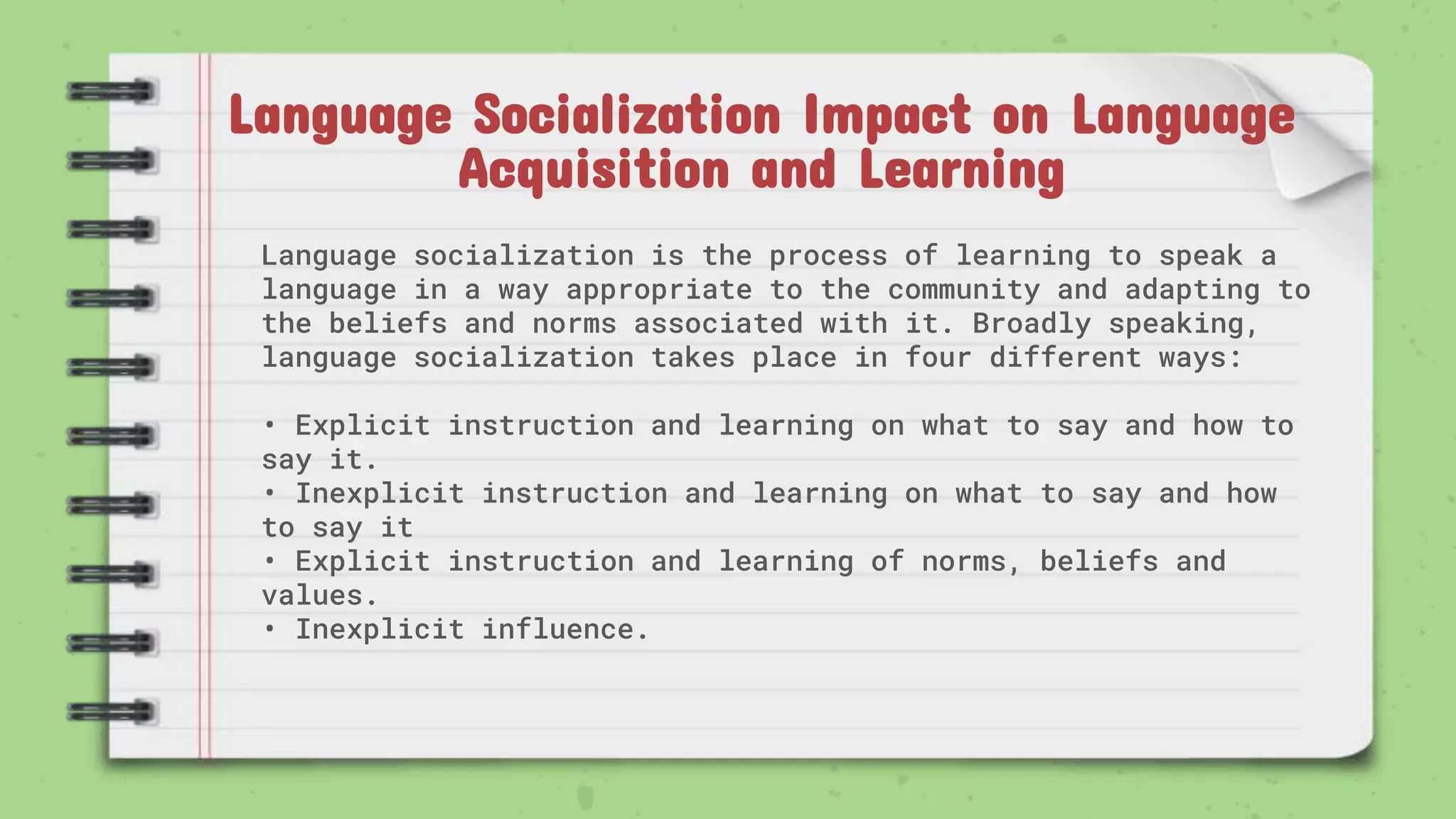 Language Socialization Impact on Language
Acquisition and Learning
Language socialization is the process of learning to speak a
language in a way appropriate to the community and adapting to
the beliefs and norms associated with it. Broadly speaking,
language socialization takes place in four different ways:
• Explicit instruction and learning on what to say and how to
say it.
• Inexplicit instruction and learning on what to say and how
to say it
• Explicit instruction and learning of norms, beliefs and
values.
• Inexplicit influence.
 