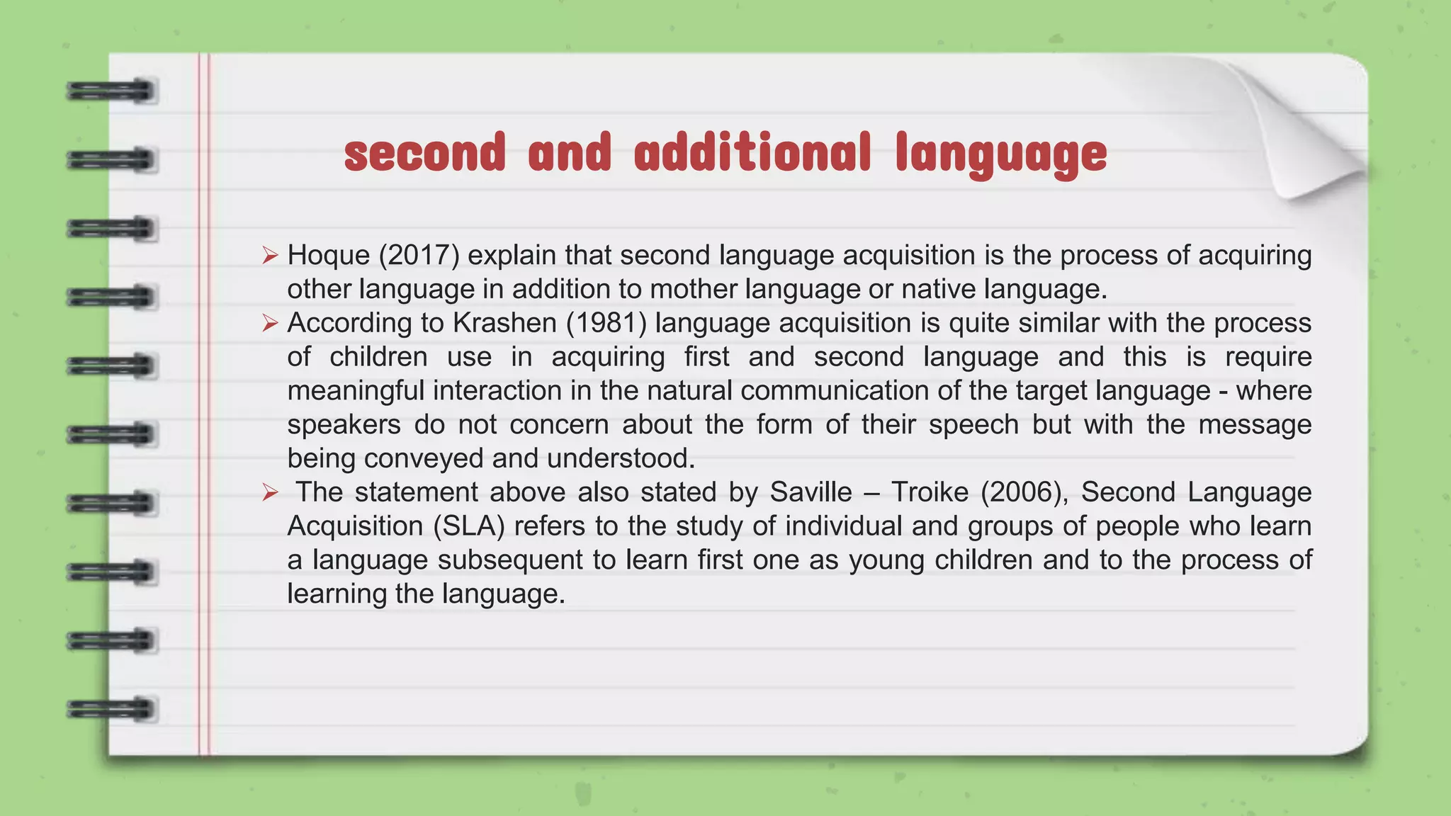 second and additional language
 Hoque (2017) explain that second language acquisition is the process of acquiring
other language in addition to mother language or native language.
 According to Krashen (1981) language acquisition is quite similar with the process
of children use in acquiring first and second language and this is require
meaningful interaction in the natural communication of the target language - where
speakers do not concern about the form of their speech but with the message
being conveyed and understood.
 The statement above also stated by Saville – Troike (2006), Second Language
Acquisition (SLA) refers to the study of individual and groups of people who learn
a language subsequent to learn first one as young children and to the process of
learning the language.
 