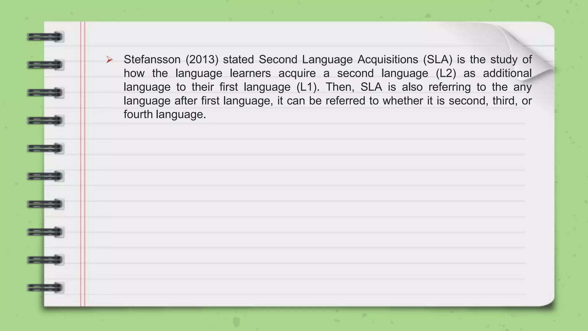  Stefansson (2013) stated Second Language Acquisitions (SLA) is the study of
how the language learners acquire a second language (L2) as additional
language to their first language (L1). Then, SLA is also referring to the any
language after first language, it can be referred to whether it is second, third, or
fourth language.
 