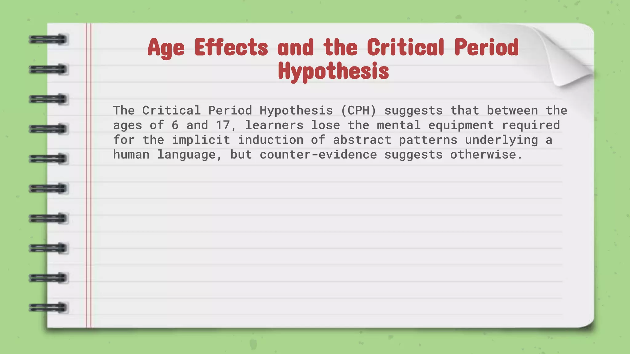 Age Effects and the Critical Period
Hypothesis
The Critical Period Hypothesis (CPH) suggests that between the
ages of 6 and 17, learners lose the mental equipment required
for the implicit induction of abstract patterns underlying a
human language, but counter-evidence suggests otherwise.
 