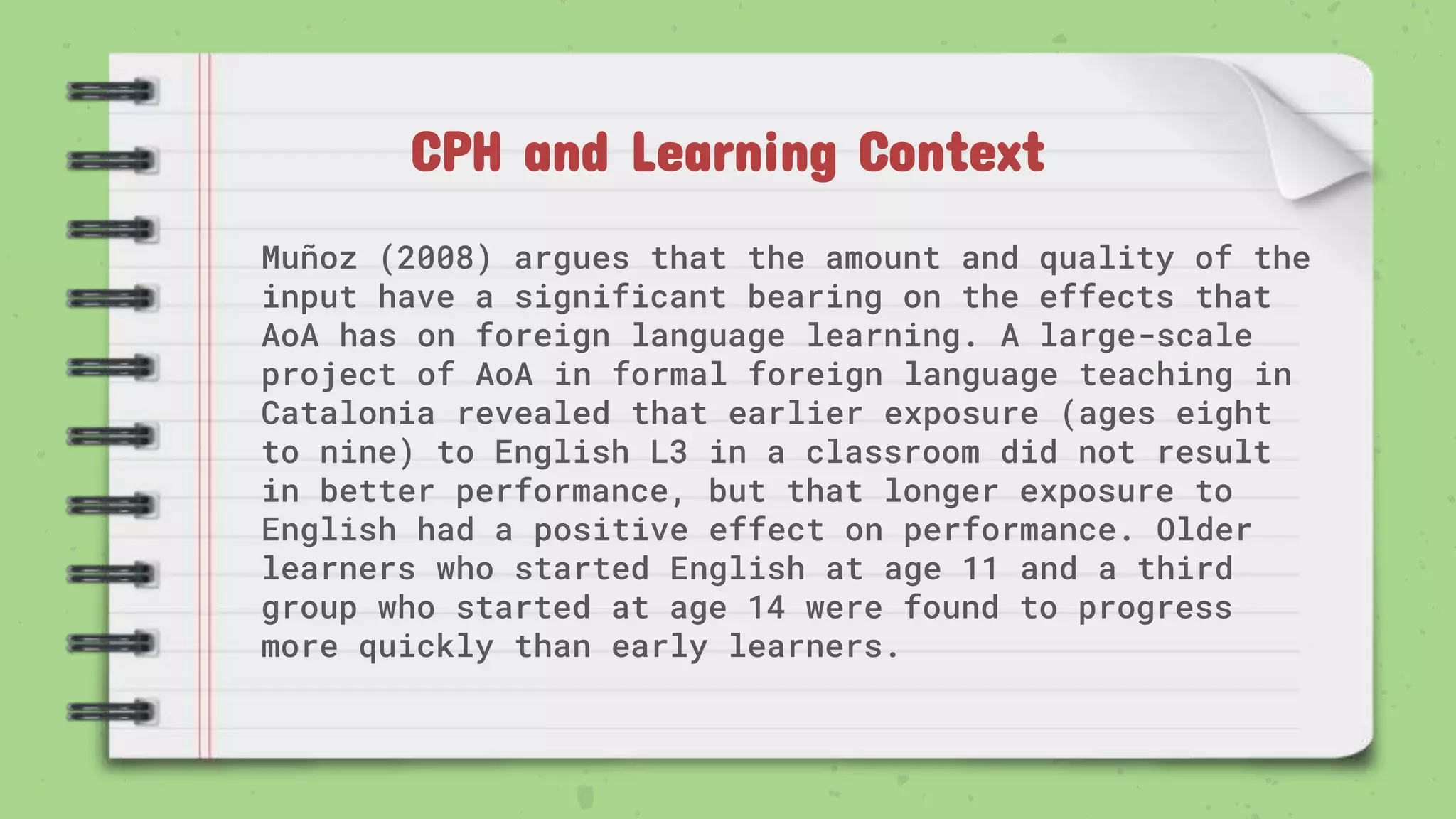 CPH and Learning Context
Muñoz (2008) argues that the amount and quality of the
input have a significant bearing on the effects that
AoA has on foreign language learning. A large-scale
project of AoA in formal foreign language teaching in
Catalonia revealed that earlier exposure (ages eight
to nine) to English L3 in a classroom did not result
in better performance, but that longer exposure to
English had a positive effect on performance. Older
learners who started English at age 11 and a third
group who started at age 14 were found to progress
more quickly than early learners.
 