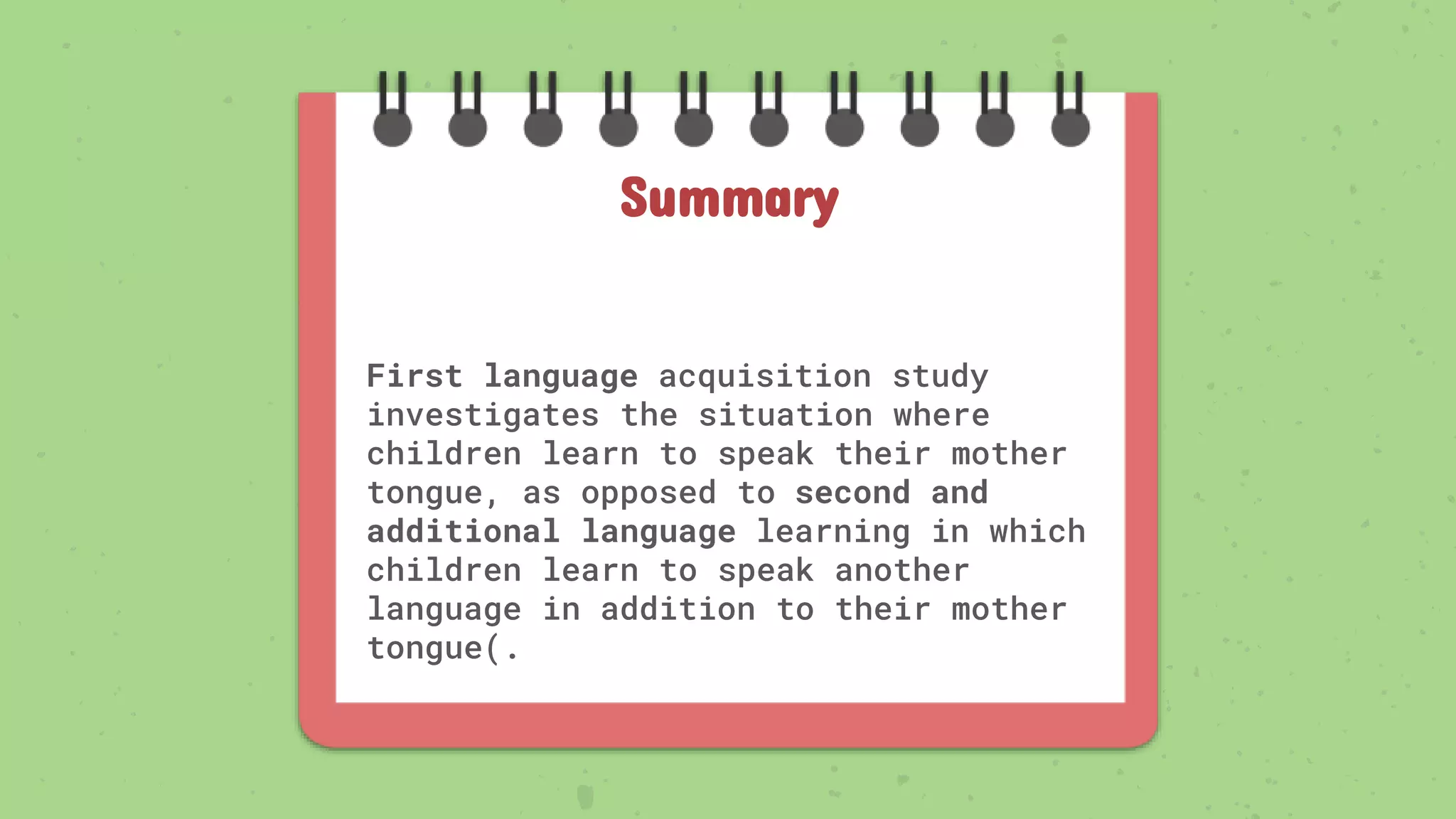 First language acquisition study
investigates the situation where
children learn to speak their mother
tongue, as opposed to second and
additional language learning in which
children learn to speak another
language in addition to their mother
tongue(.
Summary
 