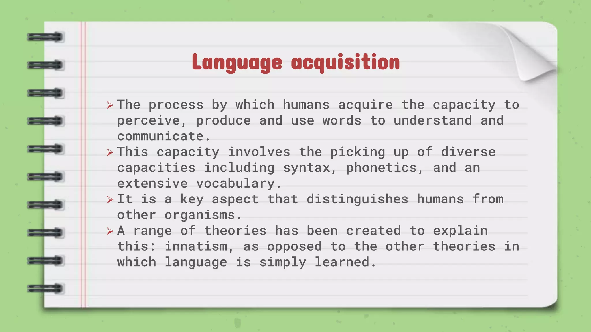 Language acquisition
 The process by which humans acquire the capacity to
perceive, produce and use words to understand and
communicate.
 This capacity involves the picking up of diverse
capacities including syntax, phonetics, and an
extensive vocabulary.
 It is a key aspect that distinguishes humans from
other organisms.
 A range of theories has been created to explain
this: innatism, as opposed to the other theories in
which language is simply learned.
 