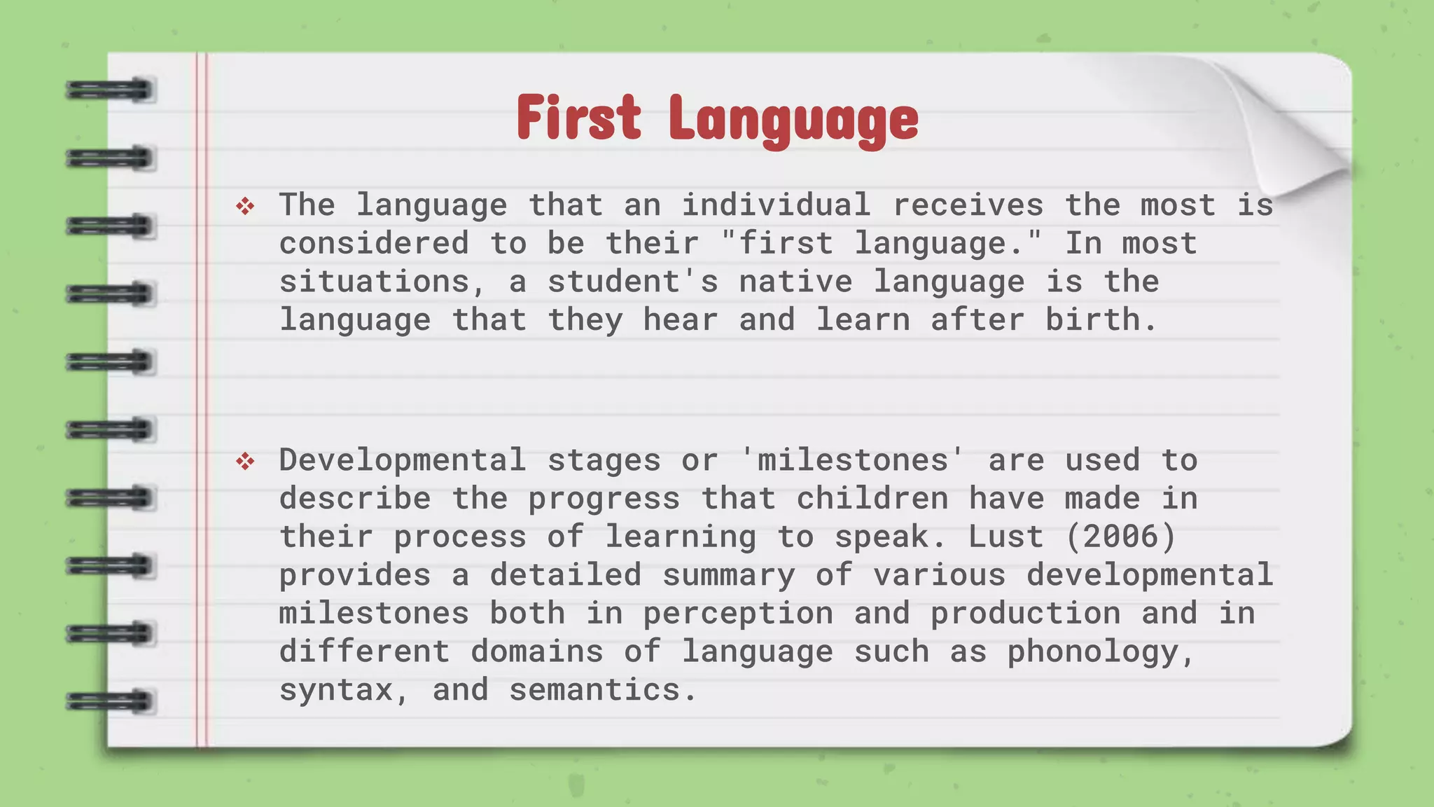 First Language
 The language that an individual receives the most is
considered to be their "first language." In most
situations, a student's native language is the
language that they hear and learn after birth.
 Developmental stages or 'milestones' are used to
describe the progress that children have made in
their process of learning to speak. Lust (2006)
provides a detailed summary of various developmental
milestones both in perception and production and in
different domains of language such as phonology,
syntax, and semantics.
 