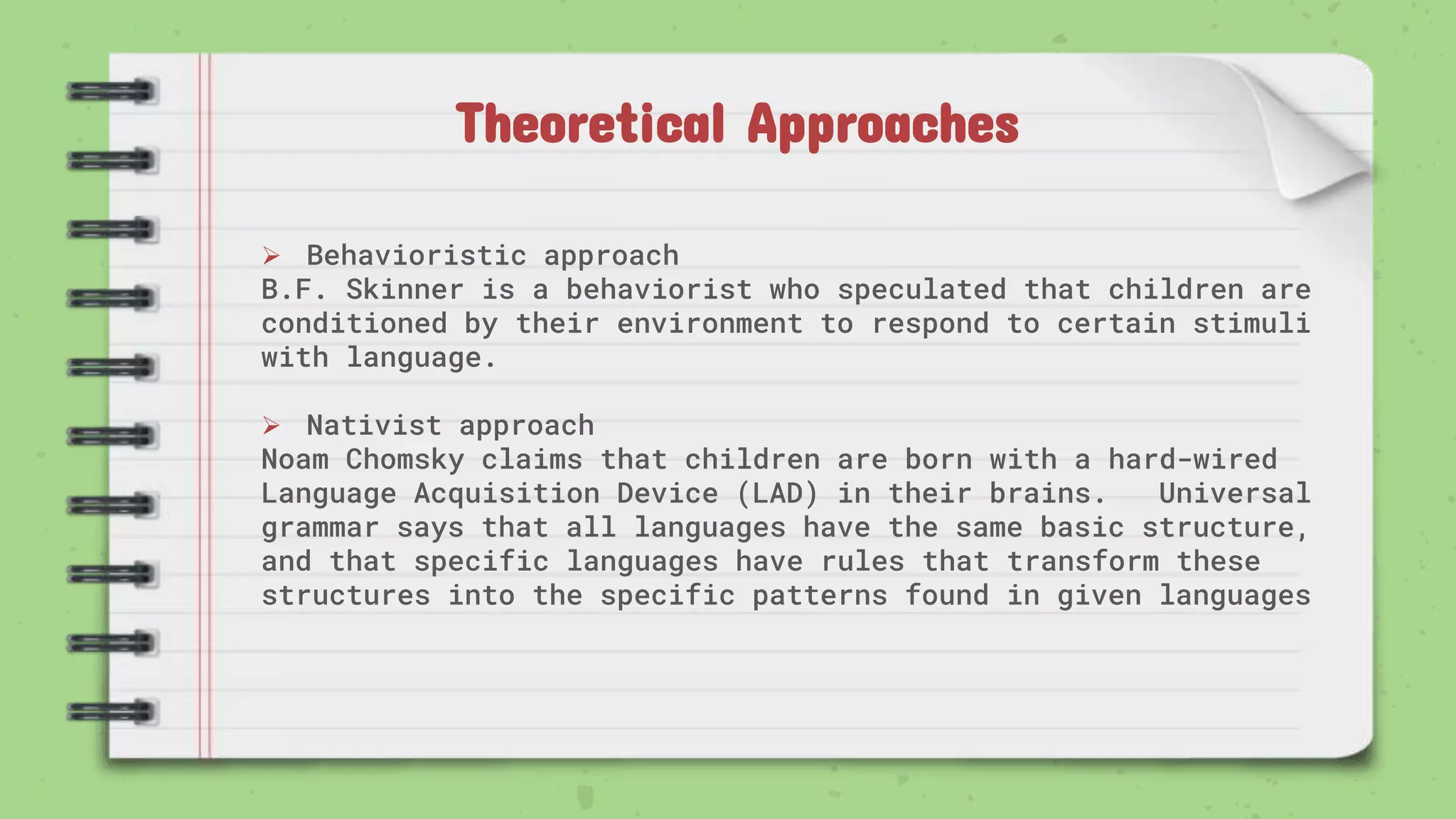Theoretical Approaches
 Behavioristic approach
B.F. Skinner is a behaviorist who speculated that children are
conditioned by their environment to respond to certain stimuli
with language.
 Nativist approach
Noam Chomsky claims that children are born with a hard-wired
Language Acquisition Device (LAD) in their brains. Universal
grammar says that all languages have the same basic structure,
and that specific languages have rules that transform these
structures into the specific patterns found in given languages
 