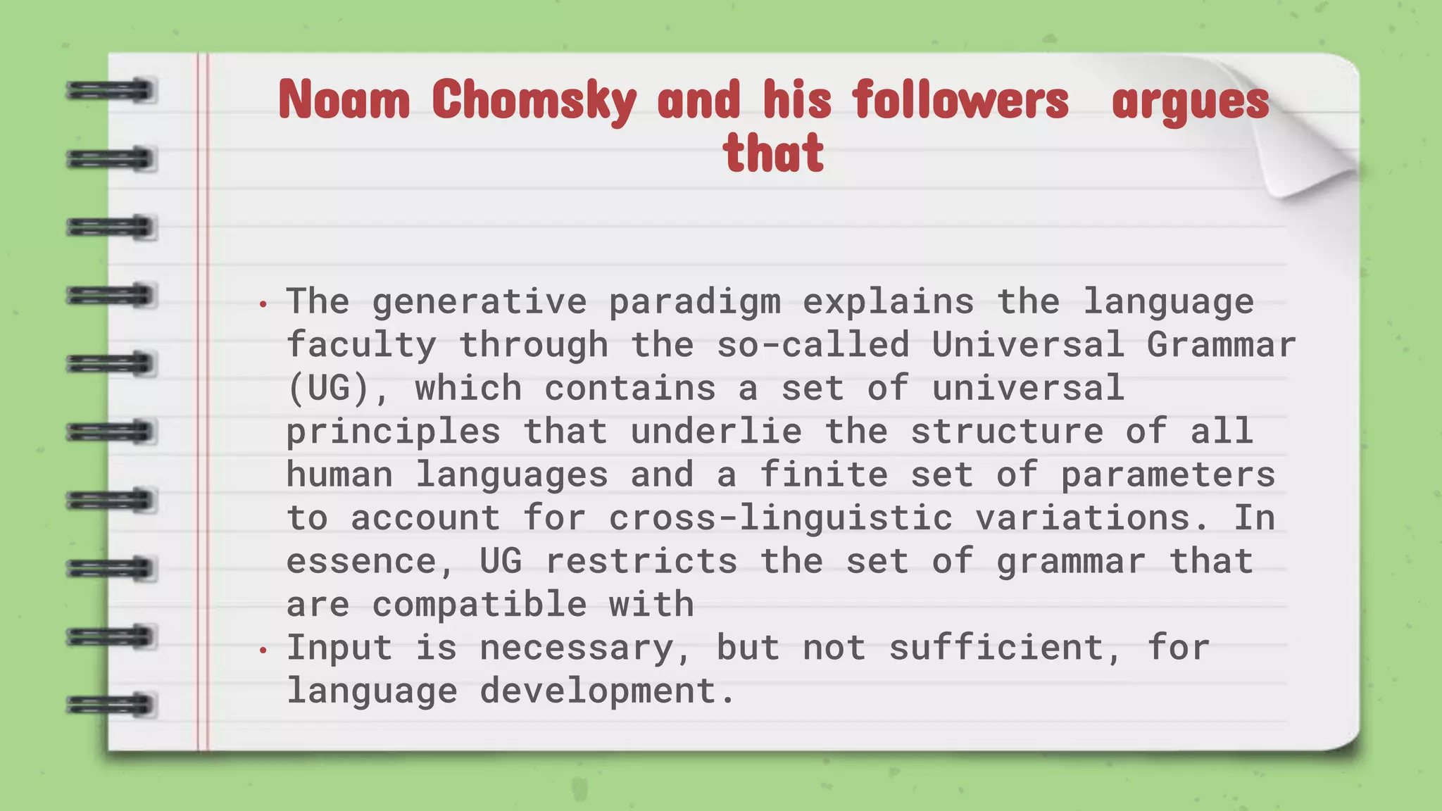 Noam Chomsky and his followers argues
that
• The generative paradigm explains the language
faculty through the so-called Universal Grammar
(UG), which contains a set of universal
principles that underlie the structure of all
human languages and a finite set of parameters
to account for cross-linguistic variations. In
essence, UG restricts the set of grammar that
are compatible with
• Input is necessary, but not sufficient, for
language development.
 