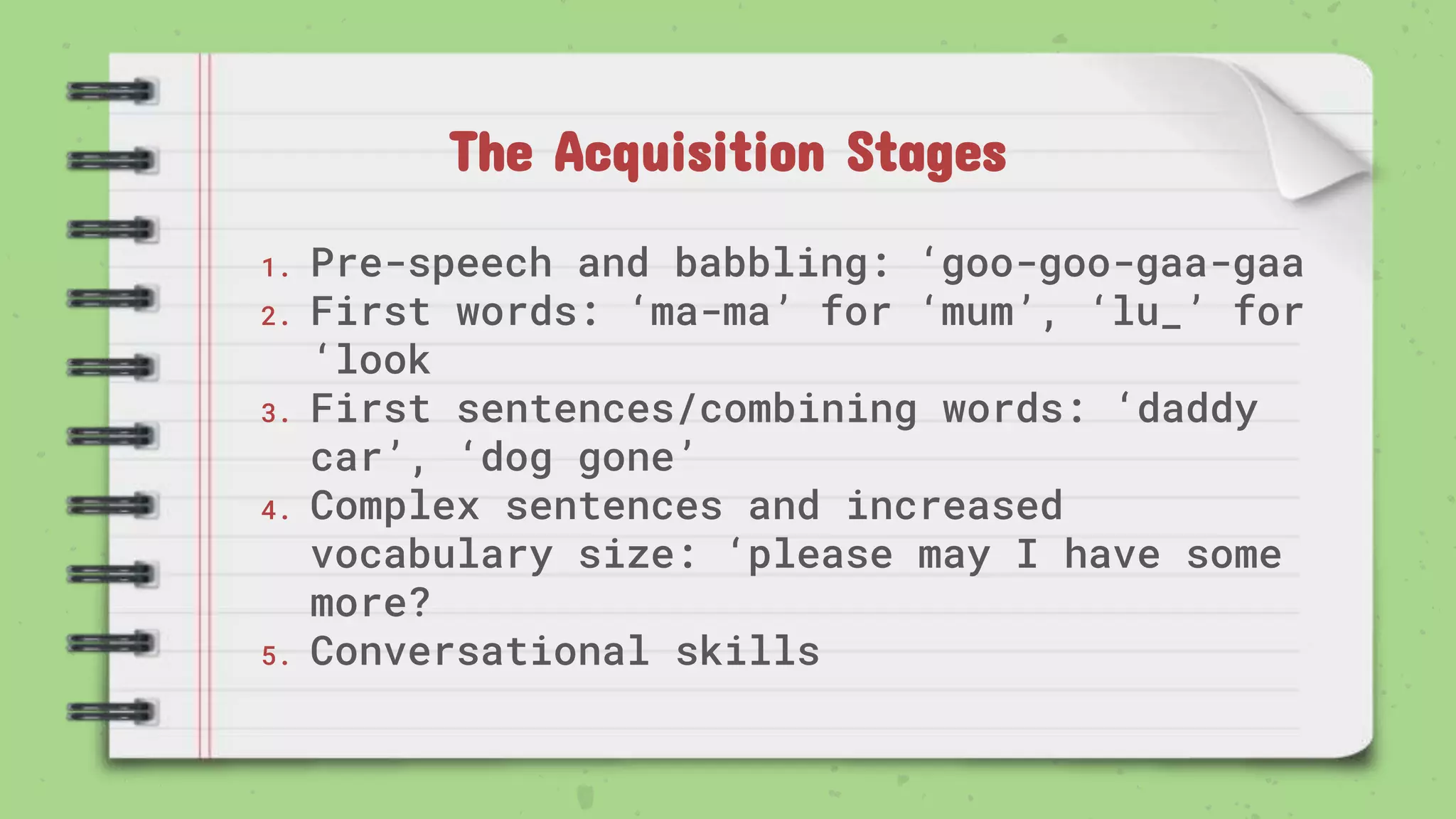 The Acquisition Stages
1. Pre-speech and babbling: ‘goo-goo-gaa-gaa
2. First words: ‘ma-ma’ for ‘mum’, ‘lu_’ for
‘look
3. First sentences/combining words: ‘daddy
car’, ‘dog gone’
4. Complex sentences and increased
vocabulary size: ‘please may I have some
more?
5. Conversational skills
 