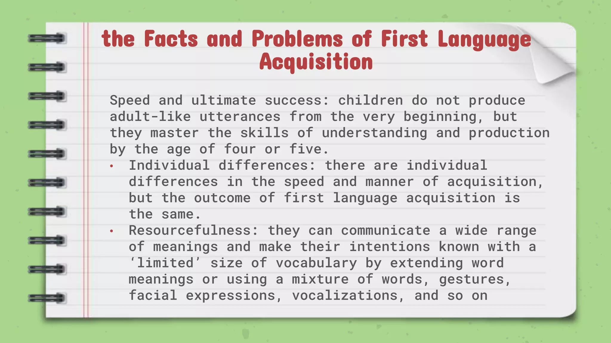 the Facts and Problems of First Language
Acquisition
Speed and ultimate success: children do not produce
adult-like utterances from the very beginning, but
they master the skills of understanding and production
by the age of four or five.
• Individual differences: there are individual
differences in the speed and manner of acquisition,
but the outcome of first language acquisition is
the same.
• Resourcefulness: they can communicate a wide range
of meanings and make their intentions known with a
‘limited’ size of vocabulary by extending word
meanings or using a mixture of words, gestures,
facial expressions, vocalizations, and so on
 