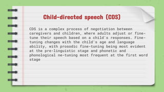 Child-directed speech (CDS)
CDS is a complex process of negotiation between
caregivers and children, where adults adjust or fine-
tune their speech based on a child's responses. Fine-
tuning changes with the child's age and language
ability, with prosodic fine-tuning being most evident
at the pre-linguistic stage and phonetic and
phonological ne-tuning most frequent at the first word
stage
 