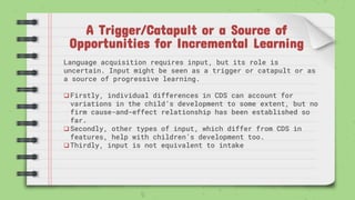 A Trigger/Catapult or a Source of
Opportunities for Incremental Learning
Language acquisition requires input, but its role is
uncertain. Input might be seen as a trigger or catapult or as
a source of progressive learning.
Firstly, individual differences in CDS can account for
variations in the child’s development to some extent, but no
firm cause-and-effect relationship has been established so
far.
Secondly, other types of input, which differ from CDS in
features, help with children’s development too.
Thirdly, input is not equivalent to intake
 