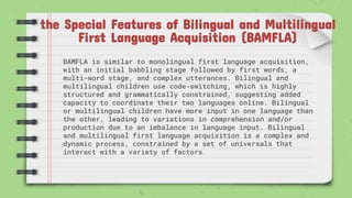 the Special Features of Bilingual and Multilingual
First Language Acquisition (BAMFLA)
BAMFLA is similar to monolingual first language acquisition,
with an initial babbling stage followed by first words, a
multi-word stage, and complex utterances. Bilingual and
multilingual children use code-switching, which is highly
structured and grammatically constrained, suggesting added
capacity to coordinate their two languages online. Bilingual
or multilingual children have more input in one language than
the other, leading to variations in comprehension and/or
production due to an imbalance in language input. Bilingual
and multilingual first language acquisition is a complex and
dynamic process, constrained by a set of universals that
interact with a variety of factors.
 