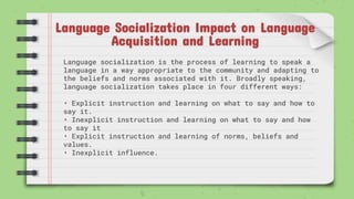 Language Socialization Impact on Language
Acquisition and Learning
Language socialization is the process of learning to speak a
language in a way appropriate to the community and adapting to
the beliefs and norms associated with it. Broadly speaking,
language socialization takes place in four different ways:
• Explicit instruction and learning on what to say and how to
say it.
• Inexplicit instruction and learning on what to say and how
to say it
• Explicit instruction and learning of norms, beliefs and
values.
• Inexplicit influence.
 