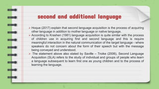 second and additional language
 Hoque (2017) explain that second language acquisition is the process of acquiring
other language in addition to mother language or native language.
 According to Krashen (1981) language acquisition is quite similar with the process
of children use in acquiring first and second language and this is require
meaningful interaction in the natural communication of the target language - where
speakers do not concern about the form of their speech but with the message
being conveyed and understood.
 The statement above also stated by Saville – Troike (2006), Second Language
Acquisition (SLA) refers to the study of individual and groups of people who learn
a language subsequent to learn first one as young children and to the process of
learning the language.
 