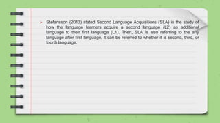  Stefansson (2013) stated Second Language Acquisitions (SLA) is the study of
how the language learners acquire a second language (L2) as additional
language to their first language (L1). Then, SLA is also referring to the any
language after first language, it can be referred to whether it is second, third, or
fourth language.
 
