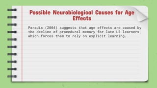 Possible Neurobiological Causes for Age
Effects
Paradis (2004) suggests that age effects are caused by
the decline of procedural memory for late L2 learners,
which forces them to rely on explicit learning.
 
