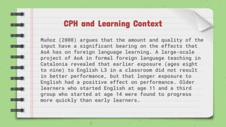 CPH and Learning Context
Muñoz (2008) argues that the amount and quality of the
input have a significant bearing on the effects that
AoA has on foreign language learning. A large-scale
project of AoA in formal foreign language teaching in
Catalonia revealed that earlier exposure (ages eight
to nine) to English L3 in a classroom did not result
in better performance, but that longer exposure to
English had a positive effect on performance. Older
learners who started English at age 11 and a third
group who started at age 14 were found to progress
more quickly than early learners.
 