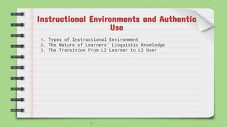 Instructional Environments and Authentic
Use
1. Types of Instructional Environment
2. The Nature of Learners’ Linguistic Knowledge
3. The Transition From L2 Learner to L2 User
 