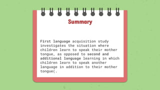 First language acquisition study
investigates the situation where
children learn to speak their mother
tongue, as opposed to second and
additional language learning in which
children learn to speak another
language in addition to their mother
tongue(.
Summary
 