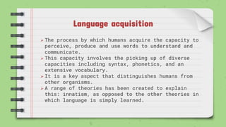 Language acquisition
 The process by which humans acquire the capacity to
perceive, produce and use words to understand and
communicate.
 This capacity involves the picking up of diverse
capacities including syntax, phonetics, and an
extensive vocabulary.
 It is a key aspect that distinguishes humans from
other organisms.
 A range of theories has been created to explain
this: innatism, as opposed to the other theories in
which language is simply learned.
 