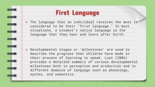 First Language
 The language that an individual receives the most is
considered to be their "first language." In most
situations, a student's native language is the
language that they hear and learn after birth.
 Developmental stages or 'milestones' are used to
describe the progress that children have made in
their process of learning to speak. Lust (2006)
provides a detailed summary of various developmental
milestones both in perception and production and in
different domains of language such as phonology,
syntax, and semantics.
 