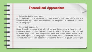 Theoretical Approaches
 Behavioristic approach
B.F. Skinner is a behaviorist who speculated that children are
conditioned by their environment to respond to certain stimuli
with language.
 Nativist approach
Noam Chomsky claims that children are born with a hard-wired
Language Acquisition Device (LAD) in their brains. Universal
grammar says that all languages have the same basic structure,
and that specific languages have rules that transform these
structures into the specific patterns found in given languages
 