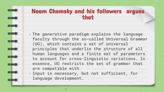 Noam Chomsky and his followers argues
that
• The generative paradigm explains the language
faculty through the so-called Universal Grammar
(UG), which contains a set of universal
principles that underlie the structure of all
human languages and a finite set of parameters
to account for cross-linguistic variations. In
essence, UG restricts the set of grammar that
are compatible with
• Input is necessary, but not sufficient, for
language development.
 