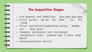 The Acquisition Stages
1. Pre-speech and babbling: ‘goo-goo-gaa-gaa
2. First words: ‘ma-ma’ for ‘mum’, ‘lu_’ for
‘look
3. First sentences/combining words: ‘daddy
car’, ‘dog gone’
4. Complex sentences and increased
vocabulary size: ‘please may I have some
more?
5. Conversational skills
 