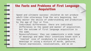 the Facts and Problems of First Language
Acquisition
Speed and ultimate success: children do not produce
adult-like utterances from the very beginning, but
they master the skills of understanding and production
by the age of four or five.
• Individual differences: there are individual
differences in the speed and manner of acquisition,
but the outcome of first language acquisition is
the same.
• Resourcefulness: they can communicate a wide range
of meanings and make their intentions known with a
‘limited’ size of vocabulary by extending word
meanings or using a mixture of words, gestures,
facial expressions, vocalizations, and so on
 