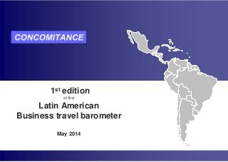 LATIN AMERICAN BUSINESS TRAVEL BAROMETER
1st edition – May 2014
Groupe Concomitance: Tel +33 (0)1 78 16 52 30 or infobarometre@concomitance.com
This report is protected by copyright - any full or partial reproduction is subject to prior authorization of Groupe Concomitance in its role in the preparation of this report
1st edition
of the
Latin American
Business travel barometer
May 2014
 