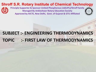 Shroff S.R. Rotary Institute of Chemical Technology
Principle Supporter & Sponsor-United Phosphorous Ltd(UPL)/Shroff family
Managed By Ankleshwar Rotary Education Society
Approved by AICTE, New Delhi, Govt. of Gujarat & GTU Affiliated
SUBJECT :- ENGINEERING THERMODYNAMICS
TOPIC :- FIRST LAW OF THERMODYNAMICS
 