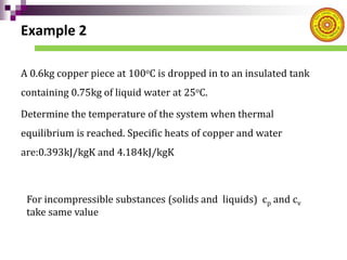Example 2
A 0.6kg copper piece at 100oC is dropped in to an insulated tank
containing 0.75kg of liquid water at 25oC.
Determine the temperature of the system when thermal
equilibrium is reached. Specific heats of copper and water
are:0.393kJ/kgK and 4.184kJ/kgK
For incompressible substances (solids and liquids) cp and cv
take same value
 