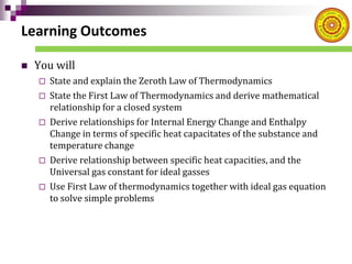 Learning Outcomes
 You will
 State and explain the Zeroth Law of Thermodynamics
 State the First Law of Thermodynamics and derive mathematical
relationship for a closed system
 Derive relationships for Internal Energy Change and Enthalpy
Change in terms of specific heat capacitates of the substance and
temperature change
 Derive relationship between specific heat capacities, and the
Universal gas constant for ideal gasses
 Use First Law of thermodynamics together with ideal gas equation
to solve simple problems
 