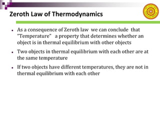 Zeroth Law of Thermodynamics
 As a consequence of Zeroth law we can conclude that
“Temperature” a property that determines whether an
object is in thermal equilibrium with other objects
 Two objects in thermal equilibrium with each other are at
the same temperature
 If two objects have different temperatures, they are not in
thermal equilibrium with each other
 