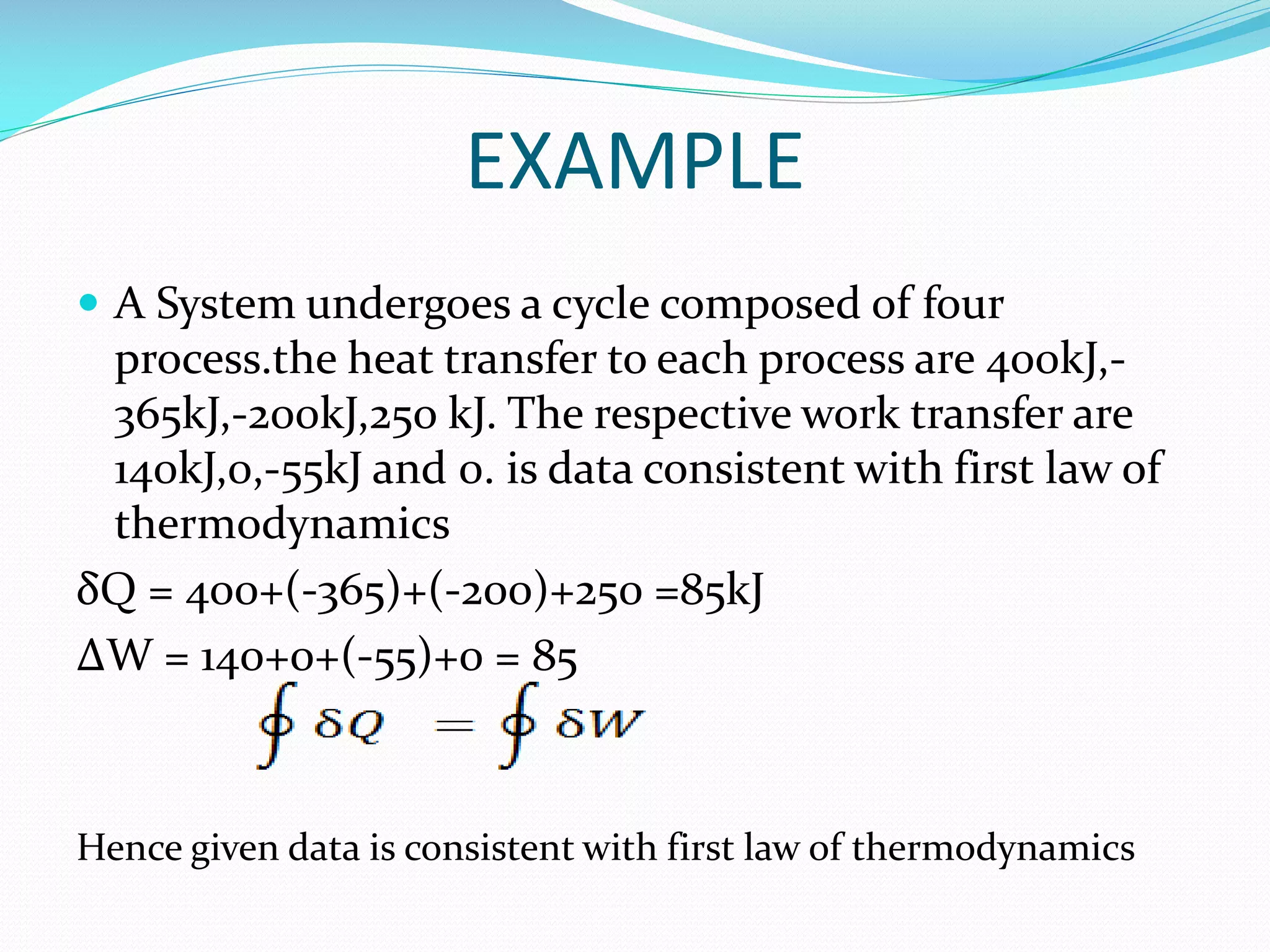 EXAMPLE
A System undergoes a cycle composed of four
process.the heat transfer to each process are 400kJ,-
365kJ,-200kJ,25o kJ. The respective work transfer are
140kJ,0,-55kJ and 0. is data consistent with first law of
thermodynamics
δQ = 400+(-365)+(-200)+250 =85kJ
ΔW = 140+0+(-55)+0 = 85
Hence given data is consistent with first law of thermodynamics