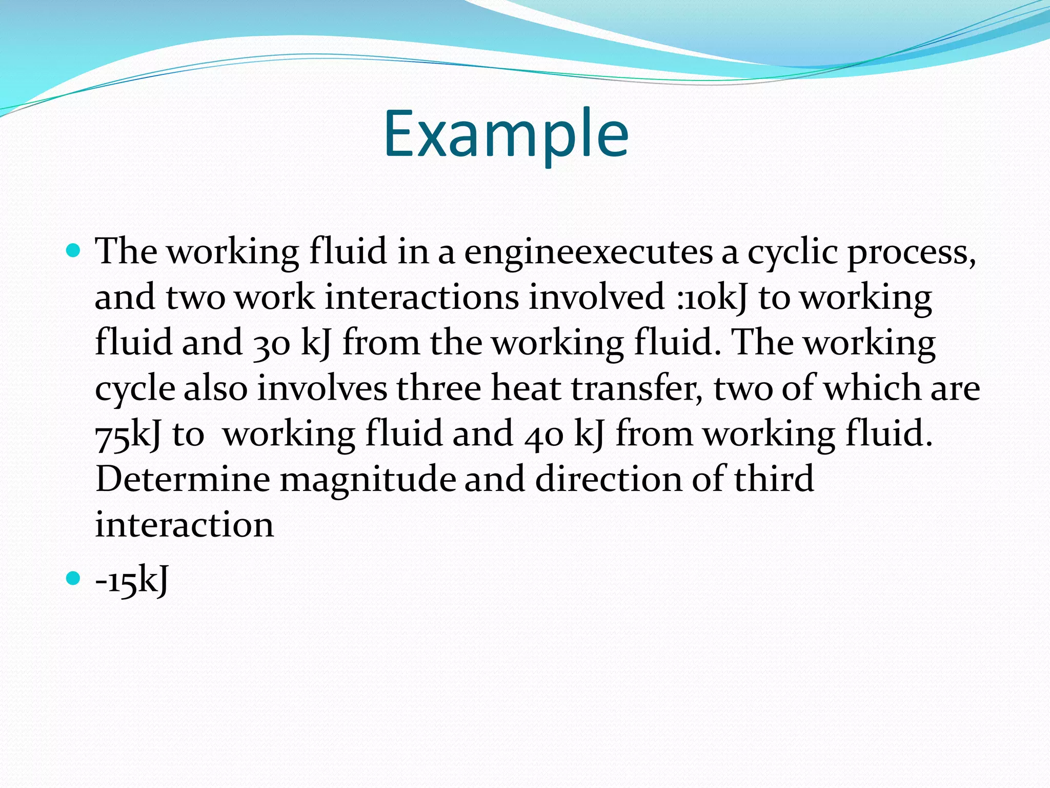 Example
The working fluid in a engineexecutes a cyclic process,
and two work interactions involved :10kJ to working
fluid and 30 kJ from the working fluid. The working
cycle also involves three heat transfer, two of which are
75kJ to working fluid and 40 kJ from working fluid.
Determine magnitude and direction of third
interaction
-15kJ