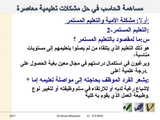 مساهمة الحاسب في حل مشكلات تعليمية معاصرة   أولاً :  مشكلة الأمية والتعليم المستمر  : 2- التعليم المستمر : س : ما لمقصود بالتعليم المستمر  ؟ هو ذلك التعليم الذي يتلقاه من لم يصلوا بتعليمهم إلى مستويات مناسبة، ويرغبون في استكمال دراستهم في مجال معين بغية الحصول على درجة علمية أعلى .   * يشعر الفرد الموظف بحاجته إلى مواصلة تعليمه إما  : لإشباع رغبة لديه  أو  للارتقاء في سلم وظيفته  أو  لتغيير نوع وطبيعة العمل الذي يقوم به كلية . 2011 Dr.Noura Alhazzani  CI  572 NHG 