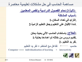 مساهمة الحاسب في حل مشكلات تعليمية معاصرة   ث انياً : ازدحام الفصول الدراسية ونقص المعلمين  :  أسباب المشكلة  : 1- التزايد في تعداد السكان . 2- شدة الإقبال على التعليم وجعل التعليم الزامياً . العلاج :   باستخدام الحاسب الآلي بحيث يمكن : 1- تقديم دروس من خلاله تم اعدادها بعناية . 2- تفر يد التعليم  . حاسب  تفاعل مع المتعلم  +  تفر يد التعليم  Computer  individualization of learning  +   interactivity   2011 Dr.Noura Alhazzani  CI  572 NHG 