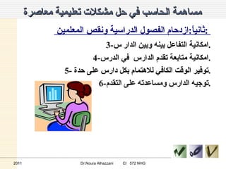 مساهمة الحاسب في حل مشكلات تعليمية معاصرة   ثانياً : ازدحام الفصول الدراسية ونقص المعلمين  :  3- امكانية التفاعل بينه وبين الدار س . 4- امكانية متابعة تقدم الدارس  في الدرس . 5-  توفير الوقت الكافي للاهتمام بكل دارس على حدة . 6- توجيه الدارس ومساعدته على التقدم . 2011 Dr.Noura Alhazzani  CI  572 NHG 