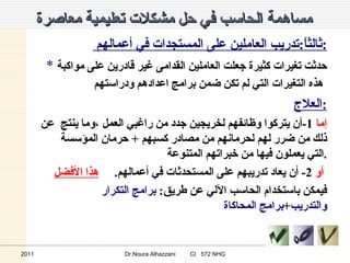 مساهمة الحاسب في حل مشكلات تعليمية معاصرة   ثالثاً : تدريب العاملين على المستجدات في أعمالهم  : *  حدثت تغيرات كثيرة جعلت العاملين القدامى غير قادرين على مواكبة هذه التغيرات التي لم تكن ضمن برامج اعدادهم ودراستهم   العلاج : إما   1- أن يتركوا وظائفهم لخريجين جدد من راغبي العمل ،وما ينتج  عن ذلك من ضرر لهم لحرمانهم من مصادر كسبهم  +  حرمان المؤسسة التي يعملون فيها من خبراتهم المتنوعة . أو   2-  أن يعاد تدريبهم على المستحدثات في أعمالهم .  هذا الأفضل   فيمكن باستخدام الحاسب الآلي عن طريق :   برامج التكرار والتدريب + برامج المحاكاة 2011 Dr.Noura Alhazzani  CI  572 NHG 