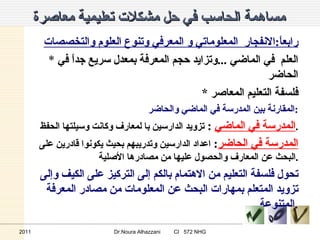 مساهمة الحاسب في حل مشكلات تعليمية معاصرة   رابعاً : الانفجار  المعلوماتي و المعرفي وتنوع العلوم والتخصصات *  العلم   في الماضي  ... وتزايد حجم المعرفة بمعدل سريع جداً في الحاضر * فلسفة التعليم المعاصر  المقارنة بين المدرسة في الماضي والحاضر : المدرسة في الماضي   :  تزويد الدارسين با لمعارف وكانت وسيلتها الحفظ . المدرسة في الحاضر :  اعداد الدارسين وتدريبهم بحيث يكونوا قادرين على البحث عن المعارف والحصول عليها من مصادرها الأصلية . تحول فلسفة التعليم من الاهتمام بالكم إلى التركيز على الكيف وإلى تزويد المتعلم بمهارات البحث عن المعلومات من مصادر المعرفة المتنوعة . 2011 Dr.Noura Alhazzani  CI  572 NHG 