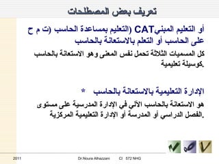 تعريف بعض المصطلحات  التعليم بمساعدة الحاسب  ( ت م ح  )  CAT أو التعليم المبني على الحاسب أو التعلم بالاستعانة بالحاسب  كل المسميات الثلاثة تحمل نفس المعنى وهو الاستعانة بالحاسب كوسيلة تعليمية  . *  الإدارة التعليمية بالاستعانة بالحاسب  هو الاستعانة بالحاسب الآلي في الإدارة المدرسية على مستوى الفصل الدراسي أو المدرسة أو الإدارة التعليمية المركزية . 2011 Dr.Noura Alhazzani  CI  572 NHG 