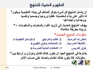 المفهوم الحديث للمنهج * أن يشمل المنهج كل شيء يتوفر للمتعلم في بيئته التعليمية ويكون له تأثير على بناء شخصيته عقليا وروحيا وجسميا ونفسيا ووجدانيا واجتماعيا . * يهدف المنهج الحديث إلى تزويد الفرد بالمعارف والمعلومات  +   تربيته بطريقة متكاملة . * مكونات المنهج الحديث : 1- المقررات الدراسية .  2-  الكتب والمراجع .  3- الوسائل التعليمية . 4- الأنشطة المدرسية .  5-  الامتحانات وطرق التقويم .  6- طرق التدريس .  7-  الامكانات المادية للمدرسة . * يشترط في المنهج الجيد أن يكون هناك تكامل وتوازن و ترابط بين مكوناته، فلا يكون هناك اهتمام بأحدها على حساب الآخر .   2011 Dr.Noura Alhazzani  CI  572 NHG 