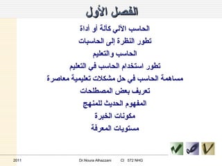 الفصل الأول الحاسب الآلي كآلة أو أداة تطور النظرة إلى الحاسبات الحاسب والتعليم تطور استخدام الحاسب في التعليم مساهمة الحاسب في حل مشكلات تعليمية معاصرة تعريف بعض المصطلحات المفهوم الحديث للمنهج مكونات الخبرة مستويات المعرفة 2011 Dr.Noura Alhazzani  CI  572 NHG 