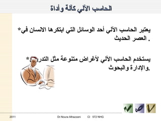 الحاسب الآلي كآلة وأداة * يعتبر الحاسب الآلي أحد الوسائل التي ابتكرها الانسان في العصر الحديث .  * يستخدم الحاسب الآلي لأغراض متنوعة مثل التدريس والإدارة والبحوث . 2011 Dr.Noura Alhazzani  CI  572 NHG 