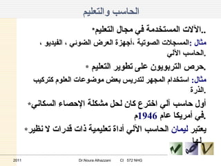 الحاسب والتعليم * الآلات المستخدمة في مجال التعليم .. مثال  : المسجلات الصوتية ،أجهزة العرض الضوئي ، الفيديو ، الحاسب الآلي . * حرص التربويون على تطوير التعليم  . مثال :   استخدام المجهر لتدريس بعض موضوعات العلوم كتركيب الذرة . * أول حاسب آلي اخترع كان لحل مشكلة الإحصاء السكاني في أمريكا عام  1946 م . * يعتبر  ليمان  الحاسب الآلي أداة تعليمية ذات قدرات لا نظير لها .   2011 Dr.Noura Alhazzani  CI  572 NHG 