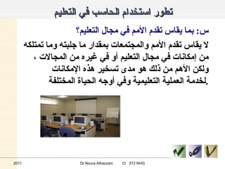 تطور استخدام الحاسب في التعليم س :  بما يقاس تقدم الأمم في مجال التعليم؟ لا يقاس تقدم الأمم والمجتمعات بمقدار ما جلبته وما تمتلكه من إمكانات في مجال التعليم أو في غيره من المجالات ، ولكن الأهم من ذلك هو مدى تسخير هذه الإمكانات لخدمة العملية التعليمية وفي أوجه الحياة المختلفة . 2011 Dr.Noura Alhazzani  CI  572 NHG 