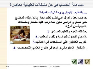 مساهمة الحاسب في حل مشكلات تعليمية معاصرة * التعليم الاجباري وما ترتب عليه .... حرصت بعض الدول على تقديم تعليم اجباري لكل أبناء المجتمع حتى مستوى  دراسي معين مما ترتب عليه مشاكل ومشكلات تعليمية من أبرزها : 1-  مشكلة الأمية والتعليم المستمر . 2- ازدحام الفصول الدراسية ونقص المعلمين . 3- تدريب العاملين على المستجدات في أعمالهم . 4-  الانفجار  المعلوماتي و المعرفي وتنوع العلوم والتخصصات .  2011 Dr.Noura Alhazzani  CI  572 NHG 