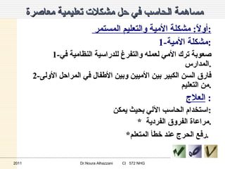 مساهمة الحاسب في حل مشكلات تعليمية معاصرة  أولاً :  مشكلة الأمية والتعليم المستمر  : 1- مشكلة الأمية : 1- صعوبة ترك الأمي لعمله والتفرغ للدراسية النظامية في المدارس . 2- فارق السن الكبير بين الأميين وبين الأطفال في المراحل الأولى من التعليم . العلاج   : استخدام الحاسب الآلي بحيث يمكن : * مراعاة الفروق الفردية  . * رفع الحرج عند خطأ المتعلم .   2011 Dr.Noura Alhazzani  CI  572 NHG 